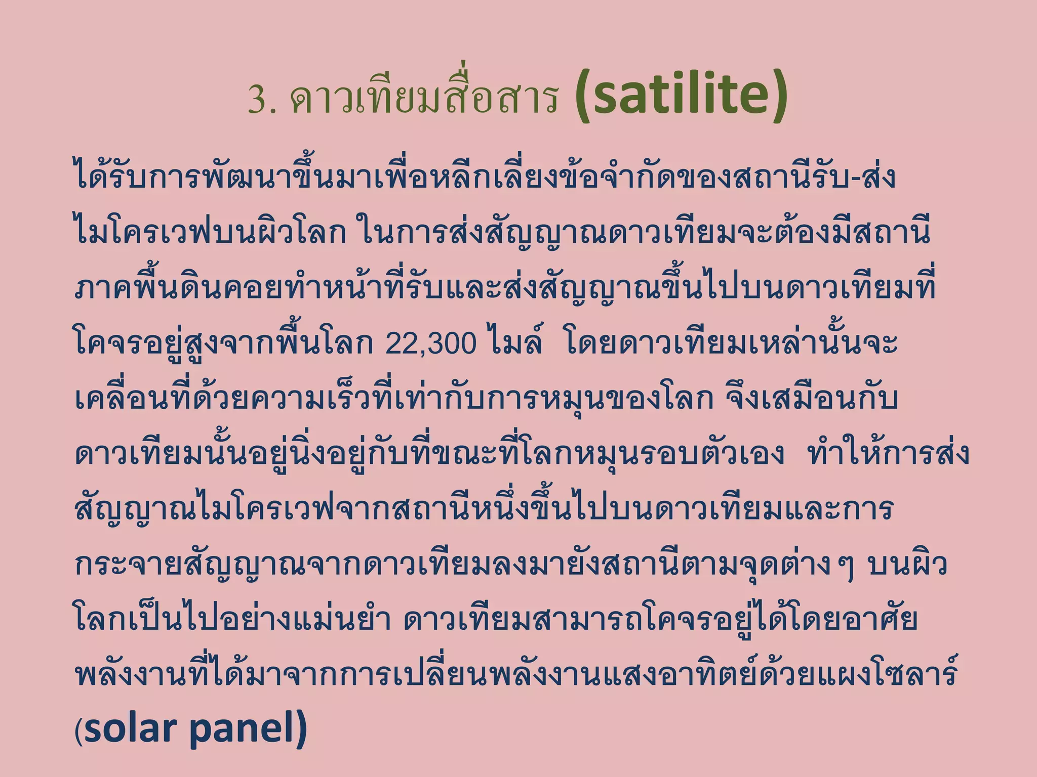 3. ดาวเทียมสื่อสาร (satilite)
ได้รับการพัฒนาขึ้นมาเพื่อหลีกเลี่ยงข้อจากัดของสถานีรับ-ส่ง
ไมโครเวฟบนผิวโลก ในการส่งสัญญาณดาวเทียมจะต้องมีสถานี
ภาคพื้นดินคอยทาหน้าที่รับและส่งสัญญาณขึ้นไปบนดาวเทียมที่
โคจรอยู่สูงจากพื้นโลก 22,300 ไมล์ โดยดาวเทียมเหล่านั้นจะ
เคลื่อนที่ด้วยความเร็วที่เท่ากับการหมุนของโลก จึงเสมือนกับ
ดาวเทียมนั้นอยู่นิ่งอยู่กับที่ขณะที่โลกหมุนรอบตัวเอง ทาให้การส่ง
สัญญาณไมโครเวฟจากสถานีหนึ่งขึ้นไปบนดาวเทียมและการ
กระจายสัญญาณจากดาวเทียมลงมายังสถานีตามจุดต่างๆ บนผิว
โลกเป็นไปอย่างแม่นยา ดาวเทียมสามารถโคจรอยู่ได้โดยอาศัย
พลังงานที่ได้มาจากการเปลี่ยนพลังงานแสงอาทิตย์ด้วยแผงโซลาร์
(solar panel)
 
