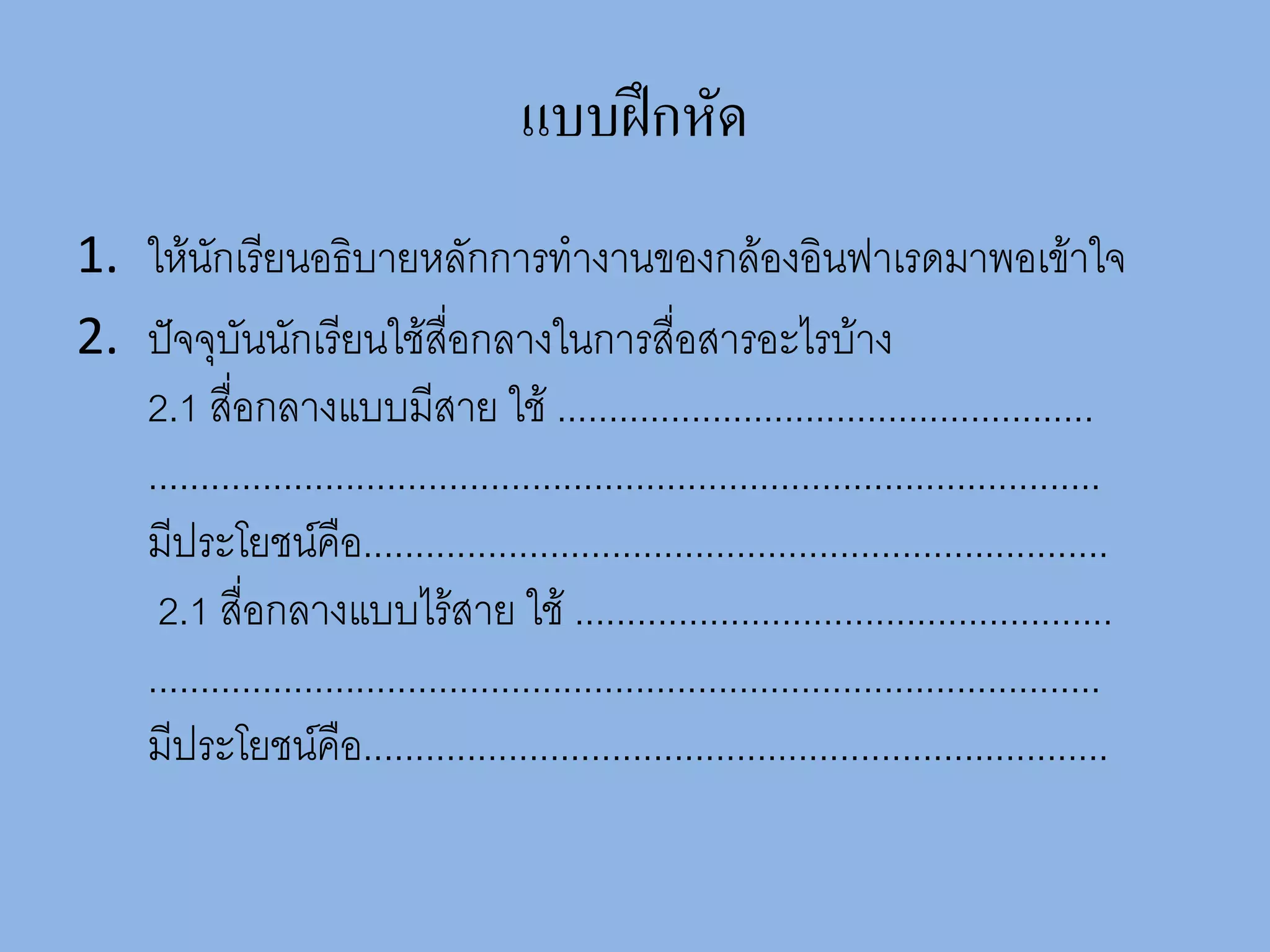 แบบฝึกหัด
1. ให้นักเรียนอธิบายหลักการทางานของกล้องอินฟาเรดมาพอเข้าใจ
2. ปัจจุบันนักเรียนใช้สื่อกลางในการสื่อสารอะไรบ้าง
   2.1 สื่อกลางแบบมีสาย ใช้ ....................................................
   ............................................................................................
   มีประโยชน์คือ........................................................................
    2.1 สื่อกลางแบบไร้สาย ใช้ ....................................................
   ............................................................................................
   มีประโยชน์คือ........................................................................
 