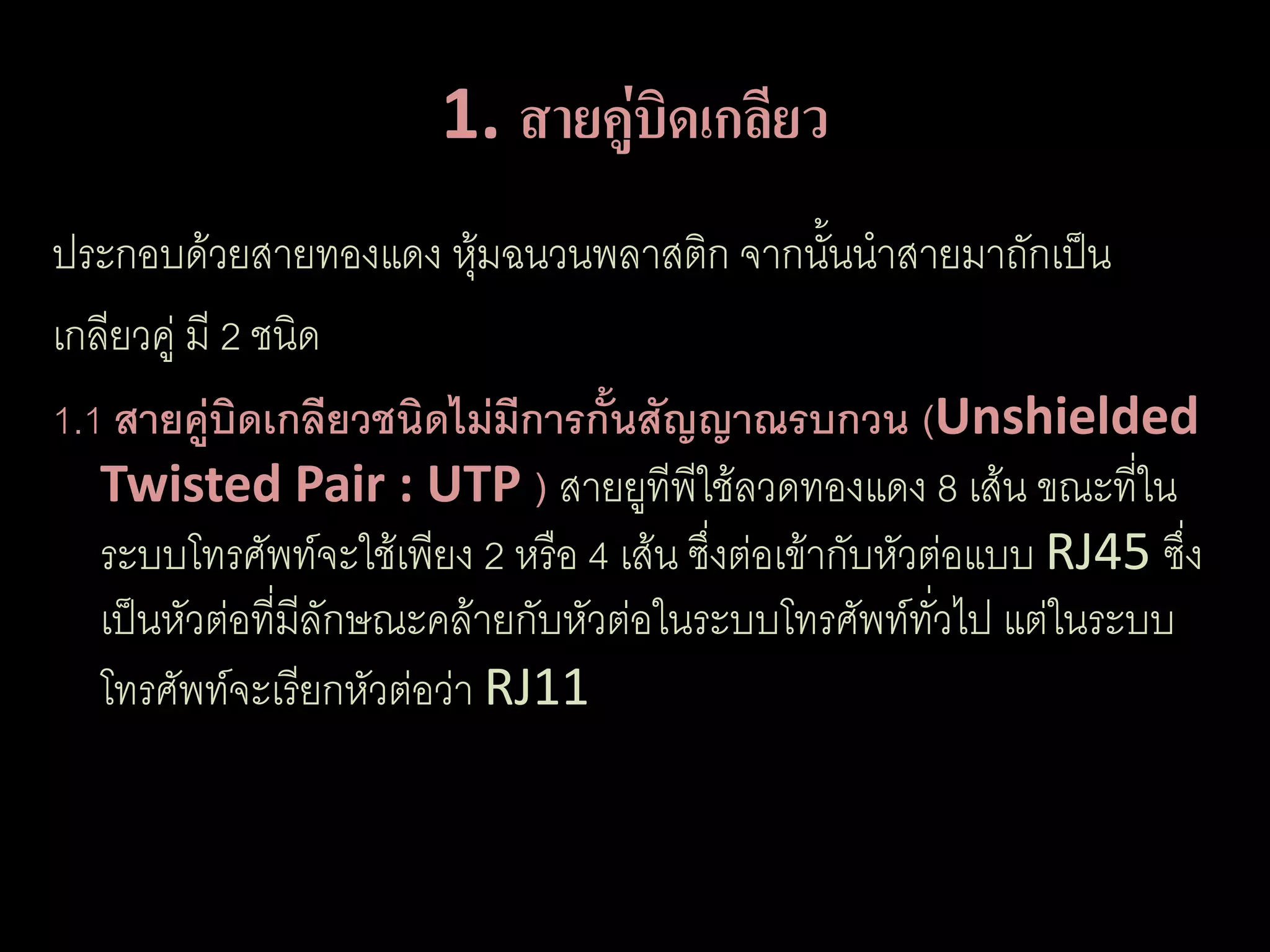 1. สายคูบิดเกลียว
                                ่
ประกอบด้วยสายทองแดง หุ้มฉนวนพลาสติก จากนั้นนาสายมาถักเป็น
เกลียวคู่ มี 2 ชนิด
1.1 สายคู่บิดเกลียวชนิดไม่มีการกั้นสัญญาณรบกวน (Unshielded
   Twisted Pair : UTP ) สายยูทีพใช้ลวดทองแดง 8 เส้น ขณะที่ใน
                                        ี
   ระบบโทรศัพท์จะใช้เพียง 2 หรือ 4 เส้น ซึ่งต่อเข้ากับหัวต่อแบบ RJ45 ซึ่ง
   เป็นหัวต่อที่มลักษณะคล้ายกับหัวต่อในระบบโทรศัพท์ทวไป แต่ในระบบ
                  ี                                       ั่
   โทรศัพท์จะเรียกหัวต่อว่า RJ11
 