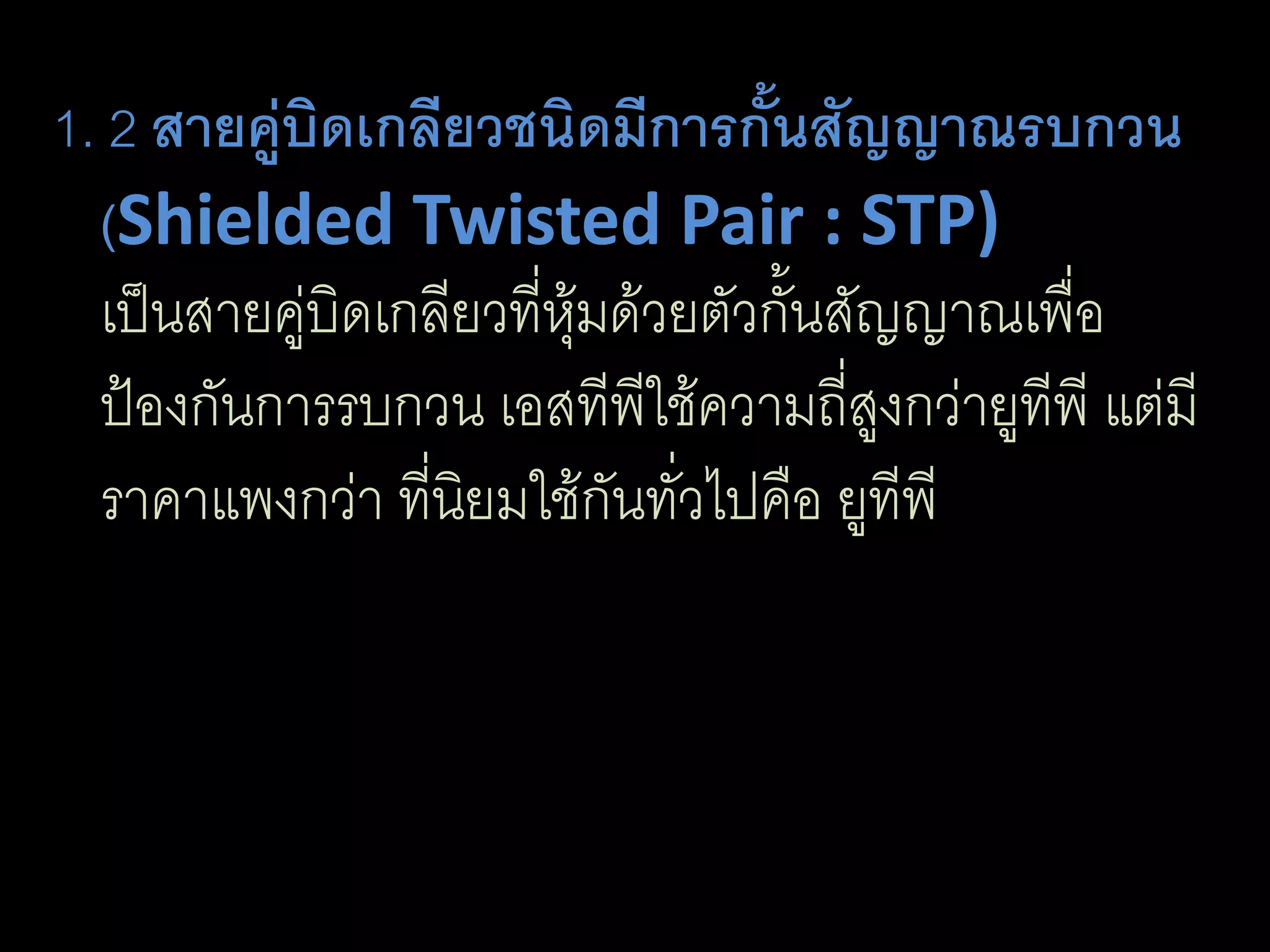 1. 2 สายคู่บิดเกลียวชนิดมีการกั้นสัญญาณรบกวน
  (Shielded Twisted Pair : STP)
  เป็นสายคู่บิดเกลียวที่หุ้มด้วยตัวกั้นสัญญาณเพื่อ
  ป้องกันการรบกวน เอสทีพีใช้ความถี่สูงกว่ายูทีพี แต่มี
  ราคาแพงกว่า ที่นิยมใช้กันทั่วไปคือ ยูทีพี
 