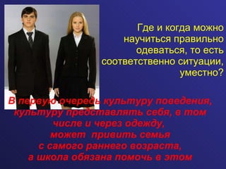 Где и когда можно научиться правильно одеваться, то есть соответственно ситуации, уместно? В первую очередь культуру поведения, культуру представлять себя, в том числе и через одежду,  может  привить семья  с самого раннего возраста,  а школа обязана помочь в этом 
