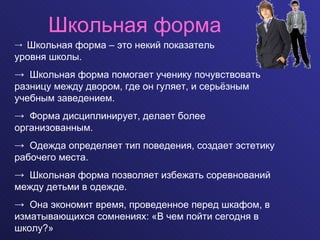 Школьная форма Школьная форма – это некий показатель  уровня школы.  Школьная форма помогает ученику почувствовать разницу между двором, где он гуляет, и серьёзным учебным заведением.  Форма дисциплинирует, делает более организованным.  Одежда определяет тип поведения, создает эстетику рабочего места. Школьная форма позволяет избежать соревнований между детьми в одежде. Она экономит время, проведенное перед шкафом, в изматывающихся сомнениях: «В чем пойти сегодня в школу?» 