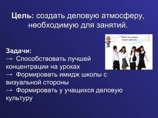 Цель:  создать деловую атмосферу, необходимую для занятий. Задачи: Способствовать лучшей  концентрации на уроках Формировать имидж школы с  визуальной стороны Формировать у учащихся деловую культуру 
