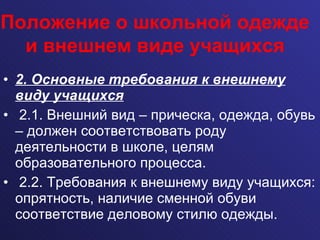 2. Основные требования к внешнему виду учащихся 2.1. Внешний вид – прическа, одежда, обувь – должен соответствовать роду деятельности в школе, целям образовательного процесса.  2.2. Требования к внешнему виду учащихся: опрятность, наличие сменной обуви соответствие деловому стилю одежды. Положение о школьной одежде и внешнем виде учащихся 