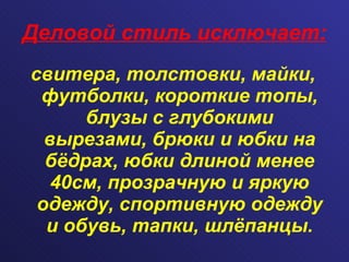 Деловой стиль исключает: свитера, толстовки, майки, футболки, короткие топы, блузы с глубокими вырезами, брюки и юбки на бёдрах, юбки длиной менее 40см, прозрачную и яркую одежду, спортивную одежду и обувь, тапки, шлёпанцы. 