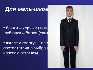 Для мальчиков брюки – черные (темные); рубашка – белая (светлая) жилет и галстук – цвет в  соответствии с выбранным  классом оттенком   