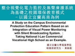 整合視覺化電力監控及無聲廣播系統 為基礎之校園環保教育模式 - 以國立宜蘭高商為例 國立宜蘭大學電資學院 碩專班研究生   -   黃柄菘 ,[object Object],[object Object],[object Object],[object Object],[object Object],[object Object]