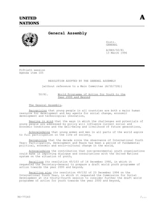 UNITED                                                                    A
 NATIONS

                    General Assembly

                                                        Distr.
                                                        GENERAL

                                                        A/RES/50/81
                                                        13 March 1996




 Fiftieth session
 Agenda item 105


                    RESOLUTION ADOPTED BY THE GENERAL ASSEMBLY

               [without reference to a Main Committee (A/50/728)]


             50/81.       World Programme of Action for Youth to the
                          Year 2000 and Beyond


       The General Assembly,

       Recognizing that young people in all countries are both a major human
 resource for development and key agents for social change, economic
 development and technological innovation,

       Bearing in mind that the ways in which the challenges and potentials of
 young people are addressed by policy will influence current social and
 economic conditions and the well-being and livelihood of future generations,

       Acknowledging that young women and men in all parts of the world aspire
 to full participation in the life of society,

       Recognizing that the decade since the observance of International Youth
 Year: Participation, Development and Peace has been a period of fundamental
 political, economic and socio-cultural change in the world,

       Acknowledging the contribution that non-governmental youth organizations
 could make in improving dialogue and consultations with the United Nations
 system on the situation of youth,

       Recalling its resolution 45/103 of 14 December 1990, in which it
 requested the Secretary-General to prepare a draft world youth programme of
 action towards the year 2000 and beyond,

       Recalling also its resolution 49/152 of 23 December 1994 on the
 International Youth Year, in which it requested the Commission for Social
 Development at its thirty-fourth session to consider further the draft world
 programme of action for youth towards the year 2000 and beyond,




96-77143                                                                       /...
 
