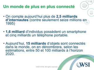 Un monde de plus en plus connecté 
• On compte aujourd’hui plus de 2,5 milliards 
d’internautes (contre seulement seize millions en 
1995) 
• 1,6 milliard d’individus possèdent un smartphone 
et cinq milliards un téléphone portable. 
• Aujourd’hui, 15 milliards d’objets sont connectés 
dans le monde, on en dénombrera, selon les 
estimations, entre 50 et 100 milliards à l’horizon 
2020. 
©2014 WSI. All rights reserved. 
 