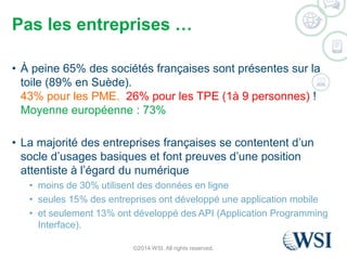Pas les entreprises … 
• À peine 65% des sociétés françaises sont présentes sur la 
toile (89% en Suède). 
43% pour les PME. 26% pour les TPE (1à 9 personnes) ! 
Moyenne européenne : 73% 
• La majorité des entreprises françaises se contentent d’un 
socle d’usages basiques et font preuves d’une position 
attentiste à l’égard du numérique 
• moins de 30% utilisent des données en ligne 
• seules 15% des entreprises ont développé une application mobile 
• et seulement 13% ont développé des API (Application Programming 
Interface). 
©2014 WSI. All rights reserved. 
 
