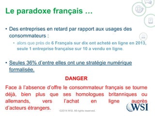 Le paradoxe français … 
• Des entreprises en retard par rapport aux usages des 
consommateurs : 
• alors que près de 6 Français sur dix ont acheté en ligne en 2013, 
seule 1 entreprise française sur 10 a vendu en ligne. 
• Seules 36% d’entre elles ont une stratégie numérique 
formalisée. 
DANGER 
Face à l’absence d’offre le consommateur français se tourne 
déjà, bien plus que ses homologues britanniques ou 
allemands, vers l’achat en ligne auprès 
d’acteurs étrangers. 
©2014 WSI. All rights reserved. 
 