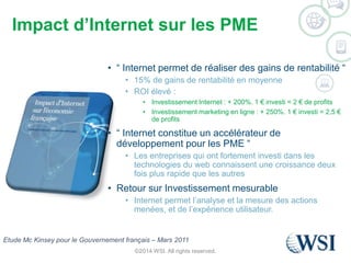 Impact d’Internet sur les PME 
• “ Internet permet de réaliser des gains de rentabilité “ 
• 15% de gains de rentabilité en moyenne 
• ROI élevé : 
• Investissement Internet : + 200%. 1 € investi = 2 € de profits 
• Investissement marketing en ligne : + 250%. 1 € investi = 2,5 € 
de profits 
• “ Internet constitue un accélérateur de 
développement pour les PME “ 
• Les entreprises qui ont fortement investi dans les 
technologies du web connaissent une croissance deux 
fois plus rapide que les autres 
• Retour sur Investissement mesurable 
• Internet permet l’analyse et la mesure des actions 
menées, et de l’expérience utilisateur. 
Etude Mc Kinsey pour le Gouvernement français – Mars 2011 
©2014 WSI. All rights reserved. 
 