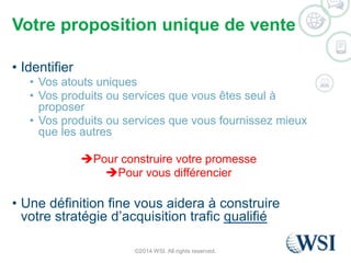 Votre proposition unique de vente 
• Identifier 
• Vos atouts uniques 
• Vos produits ou services que vous êtes seul à 
proposer 
• Vos produits ou services que vous fournissez mieux 
que les autres 
Pour construire votre promesse 
Pour vous différencier 
• Une définition fine vous aidera à construire 
votre stratégie d’acquisition trafic qualifié 
©2014 WSI. All rights reserved. 
 