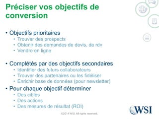 Préciser vos objectifs de 
conversion 
• Objectifs prioritaires 
• Trouver des prospects 
• Obtenir des demandes de devis, de rdv 
• Vendre en ligne 
• Complétés par des objectifs secondaires 
• Identifier des futurs collaborateurs 
• Trouver des partenaires ou les fidéliser 
• Enrichir base de données (pour newsletter) 
• Pour chaque objectif déterminer 
• Des cibles 
• Des actions 
• Des mesures de résultat (ROI) 
©2014 WSI. All rights reserved. 
 