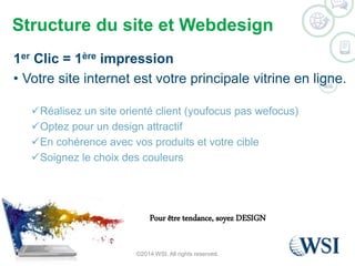 Structure du site et Webdesign 
1er Clic = 1ère impression 
• Votre site internet est votre principale vitrine en ligne. 
Réalisez un site orienté client (youfocus pas wefocus) 
Optez pour un design attractif 
En cohérence avec vos produits et votre cible 
Soignez le choix des couleurs 
Pour être tendance, soyez DESIGN 
©2014 WSI. All rights reserved. 
 
