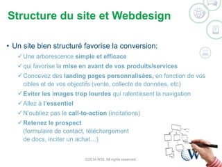 Structure du site et Webdesign 
• Un site bien structuré favorise la conversion: 
Une arborescence simple et efficace 
 qui favorise la mise en avant de vos produits/services 
Concevez des landing pages personnalisées, en fonction de vos 
cibles et de vos objectifs (vente, collecte de données, etc) 
Eviter les images trop lourdes qui ralentissent la navigation 
 Allez à l’essentiel 
N’oubliez pas le call-to-action (incitations) 
Retenez le prospect 
(formulaire de contact, téléchargement 
de docs, inciter un achat…) 
©2014 WSI. All rights reserved. 
 