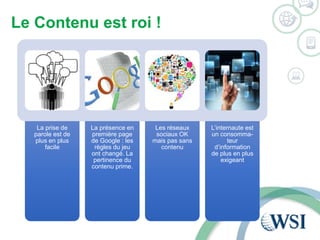 Le Contenu est roi ! 
La prise de 
parole est de 
plus en plus 
facile 
La présence en 
première page 
de Google : les 
règles du jeu 
ont changé. La 
pertinence du 
contenu prime. 
Les réseaux 
sociaux OK 
mais pas sans 
contenu 
L’internaute est 
un consomma-teur 
d’information 
de plus en plus 
exigeant 
 
