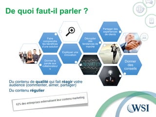 De quoi faut-il parler ? 
Donner la 
parole aux 
collaborateur 
s 
Expliquer une 
innovation 
Faire 
comprendre 
les bénéfices 
d’une solution 
Décrypter 
des 
tendances de 
marché 
Partager des 
expériences 
de clients 
Donner 
des 
conseils 
Du contenu de qualité qui fait réagir votre 
audience (commenter, aimer, partager) 
Du contenu régulier 
 