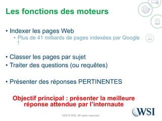Les fonctions des moteurs 
• Indexer les pages Web 
• Plus de 41 milliards de pages indexées par Google 
! 
• Classer les pages par sujet 
• Traiter des questions (ou requêtes) 
• Présenter des réponses PERTINENTES 
Objectif principal : présenter la meilleure 
réponse attendue par l’internaute 
©2014 WSI. All rights reserved. 
 