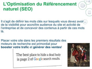 L’Optimisation du Référencement 
naturel (SEO) 
Il s’agit de définir les mots clés sur lesquels vous devez avoir 
de la visibilité pour accroître audience du site et activité de 
l’entreprise et de concevoir des contenus à partir de ces mots 
là. 
Placer votre site dans les premiers résultats des 
moteurs de recherche est primordial pour 
booster votre trafic et générer des ventes! 
©2014 WSI. All rights reserved. 
 