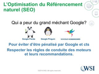 L’Optimisation du Référencement 
naturel (SEO) 
Qui a peur du grand méchant Google? 
Google Panda Google Pinguin 
Pour éviter d’être pénalisé par Google et cts 
Respecter les règles de conduite des moteurs 
et leurs recommandations. 
©2014 WSI. All rights reserved. 
 