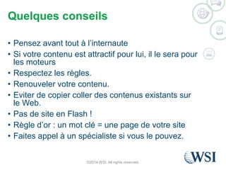 Quelques conseils 
• Pensez avant tout à l’internaute 
• Si votre contenu est attractif pour lui, il le sera pour 
les moteurs 
• Respectez les règles. 
• Renouveler votre contenu. 
• Eviter de copier coller des contenus existants sur 
le Web. 
• Pas de site en Flash ! 
• Règle d’or : un mot clé = une page de votre site 
• Faites appel à un spécialiste si vous le pouvez. 
©2014 WSI. All rights reserved. 
 