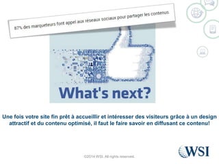 Une fois votre site fin prêt à accueillir et intéresser des visiteurs grâce à un design 
attractif et du contenu optimisé, il faut le faire savoir en diffusant ce contenu! 
©2014 WSI. All rights reserved. 
 