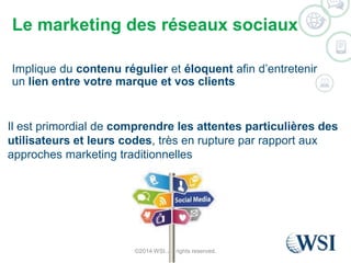 Le marketing des réseaux sociaux 
Implique du contenu régulier et éloquent afin d’entretenir 
un lien entre votre marque et vos clients 
Il est primordial de comprendre les attentes particulières des 
utilisateurs et leurs codes, très en rupture par rapport aux 
approches marketing traditionnelles 
©2014 WSI. All rights reserved. 
 