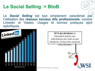 Le Social Selling > BtoB 
Le Social Selling est tout simplement caractérisé par 
l’utilisation des réseaux sociaux dits professionels, comme 
Linkedin et Viadeo. Usages et bonnes pratiques sont 
spécifiques. 
90 % des décideurs ne 
répondent jamais aux 
sollicitations par mail ou par 
téléphone, lorsqu’elles émanent 
d’un inconnu 
©2014 WSI. All rights reserved. 
 
