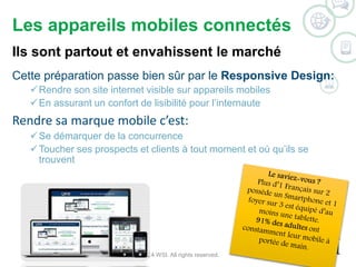 Les appareils mobiles connectés 
Ils sont partout et envahissent le marché 
Cette préparation passe bien sûr par le Responsive Design: 
Rendre son site internet visible sur appareils mobiles 
En assurant un confort de lisibilité pour l’internaute 
Rendre sa marque mobile c’est: 
Se démarquer de la concurrence 
Toucher ses prospects et clients à tout moment et où qu’ils se 
trouvent 
©2014 WSI. All rights reserved. 
 