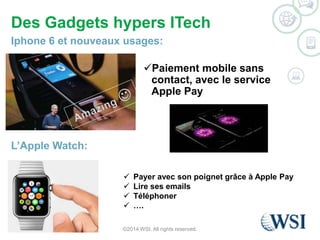 Des Gadgets hypers ITech 
Iphone 6 et nouveaux usages: 
Paiement mobile sans 
contact, avec le service 
Apple Pay 
©2014 WSI. All rights reserved. 
L’Apple Watch: 
 Payer avec son poignet grâce à Apple Pay 
 Lire ses emails 
 Téléphoner 
 …. 
 