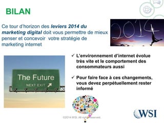 BILAN 
Ce tour d’horizon des leviers 2014 du 
marketing digital doit vous permettre de mieux 
penser et concevoir votre stratégie de 
marketing internet 
 L’environnement d’internet évolue 
très vite et le comportement des 
consommateurs aussi 
 Pour faire face à ces changements, 
vous devez perpétuellement rester 
informé 
©2014 WSI. All rights reserved. 
 
