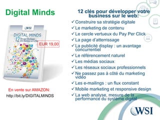 Digital Minds 12 clés pour développer votre 
business sur le web: 
Construire sa stratégie digitale 
Le marketing de contenu 
Le cercle vertueux du Pay Per Click 
La page d’atterrissage 
La publicité display : un avantage 
concurrentiel 
Le référencement naturel 
Les médias sociaux 
Les réseaux sociaux professionnels 
Ne passez pas à côté du marketing 
vidéo 
Les e-mailings : un flux constant 
Mobile marketing et responsive design 
La web analyse, mesure de la 
performance du système digital 
EUR 19,00 
En vente sur AMAZON: 
http://bit.ly/DIGITALMINDS 
 