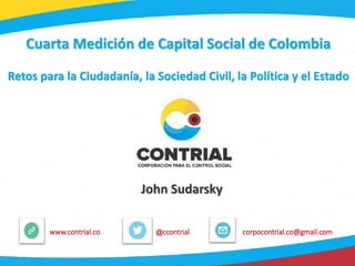 1
@ccontrialwww.contrial.co corpocontrial.co@gmail.com
Cuarta Medición de Capital Social de Colombia
Retos para la Ciudadanía, la Sociedad Civil, la Política y el Estado
John Sudarsky
 