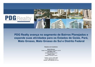 PDG Realty avança no segmento de Bairros Planejados e
expande suas atividades para os Estados de Goiás, Pará,
  Mato Grosso, Mato Grosso do Sul e Distrito Federal
                          Relações com Investidores:

                                 Michel Wurman
                    Diretor Vice-Presidente Financeiro e de RI
                                João Mallet, CFA
                            Gerente Financeiro e de RI
                                  Gustavo Janer
                            Analista Financeiro e de RI

                         Telefone: +55 (21) 3504-3800
                          E-mail: ri@pdgrealty.com.br
                                                                 1
                        Website: www.pdgrealty.com.br/ir
 