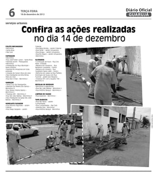 6               terça-feira
                    18 de dezembro de 2012
                                                                               Diário Oficial
                                                                                GUARUJÁ
serviços urbanos


                     Confira as ações realizadas
                       no dia 14 de dezembro
Coleta Mecanizada                      Cidamar
 Morrinhos                              Rua Maria Bonita – Jardim Cidamar
 Santa Rosa                             Rua Terfér – Jardim Umuarama
 Pae Cará                               Rua Amapu – Jardim Umuarama
                                        Rua Rio Negro – Jardim Umuarama
Capinação                               Morrinhos
 Morrinhos
 Rua José Foster Junior – Santa Rosa   Alvenaria
 Avenida Leomil - Pitangueiras          Construção de muro - Rua Ciro
 Morrinhos                             Alves– Enseada
 Imediações do Paço Municipal –         Reparos em mosaicos - Rua
Santo Antônio                          Benjamin Constante – Centro
 Avenida Rio Amazonas em toda           Reparos em mosaico - Rua
extensão                               Cavalheiro Namy Jafet – Centro
 Limpeza de Canal e Boca de Lobo        Reforma em caixas na Rua Prefeito
 Nas imediações da linha férrea        Domingos de Souza com Rua
[feira do rolo]                        Funchal – Jardim dos Pássaros
 Rua Dez e Onze – Morrinhos I           Travessa 331 com a Quadra 158 –
                                       Morrinho III
Varrição
 Santa Cruz dos Navegantes             Recolha de Resíduos
 Avenida Eva Pereira dos Santos –        Morrinhos e adjacências
Morrinhos III                            Rua São João Batista – Morrinhos II
 Rua Tereza Cristina Sabino –            Rua Antônio Baraçal – Morrinhos II
Morrinhos II                           	
 Travessa 245 – Morrinhos II           Limpeza de Caixas
 Rua São João Batista – Morrinhos II     Rua Quatorze – Morrinhos I
 Nas Imediações da Igreja São João
Batista – Morrinhos II                 Tapa Buracos
                                        Rua São Paulo – Jardim
Hidrojato/Sugador                      Cunhambebe
 Rua Antonio Fagundes – Jardim          Rua Cunhambebe – Pae Cará
Cidamar                                 Avenida Dois – Morrinhos
 Rua Diego Sargiane – Jardim            Rua Antônio Baraçal - Morrinhos




                                                                                            Fotos Dayanna de Castro
 