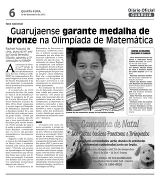 6

Diário Oficial
GUARUJÁ

quarta-feira

18 de dezembro de 2013

fase nacional

Guarujaense garante medalha de
bronze na Olimpíada de Matemática
Raphael Augusto de
Lima, aluno do 6º ano
da Escola Benedito
Cláudio, garantiu a 3ª
colocação na OBMEP

A

colocação de bronze na 9ª edição da
Olimpíada Brasileira de Matemática
para Escolas Públicas (OBMEP) foi conquistada por Raphael Augusto de Lima, aluno
do Ensino Fundamental II da
rede municipal. A premiação
oficial acontecerá no primeiro
semestre de 2014.
A competição de 2013
aconteceu nos dias 4 de junho
(1ª fase) e 14 de setembro (2ª
fase). O estudante do 6º ano
da Escola Municipal Professor Benedito Cláudio da
Silva (Vila Alice) conquistou
o terceiro lugar na Olimpíada
de Matemática. Segundo ele,
a disciplina sempre foi a sua
preferida entre todas as outras
da grade escolar. “Desde que
comecei a estudar, percebi
que o meu aprendizado era
facilitado pela minha memória. Presto atenção às aulas e
já tenho a matéria estudada”,
disse Raphael, ressaltando
q u e o s l iv r o s s ã o g r a n d e s
companheiros e instrumentos
de estudo.
Segundo a mãe do aluno,
a técnica de enfermagem Maria Marly Lima, o estudante
mantém uma rotina disciplinada. “Percebo um avanço
na aprendizagem do Raphael
pelos comentários que ele faz
dos filmes que vemos em família, por exemplo. A atenção
nos detalhes faz com que ele
tire conclusões excepcionais
daquilo que observa.”
Para a coordenadora de

Matemática da Secretaria de
Educação, Umbelina Dantas, o prêmio conquistado
novamente por um aluno do
Guarujá representa o investimento em sala de aula. “A
colocação do aluno Raphael
na competição, com milhões
de estudantes de todo o Brasil,
exemplifica a dedicação diária
e a preocupação dos pais com
os estudos”, disse Umbelina.
Para ela, a oportunidade de
ingressar no Programa de
Iniciação Científica é um
investimento no potencial do
aluno guarujaense.
Na avaliação da secretária de Educação, Guarujá é
uma cidade que possui muitos talentos. “Os alunos da
nossa rede municipal dão um
verdadeiro show em todas as
competições. Conquistam as
melhores colocações e mostram que são o nosso futuro.
Parabéns a toda a equipe da
Seduc, além dos professores
e toda a família por apoiar os
estudantes em iniciativas como
esta”, destacou.

OBMEP

O projeto tem como objetivo estimular o estudo de
matemática e revelar talentos
na área. Dentre as realizações,
destaca-se a produção e distribuição de material, inclusive
no site (www.obmep.org.br), e
o programa de iniciação científica júnior (PIC), para os medalhistas estudarem matemática por um ano, com bolsa do
conselho especial para competições internacionais (PECI).
Prepara medalhistas de ouro
selecionados pela excepcionalidade de seus talentos para
competições internacionais de
desenvolvimento científico e
tecnológico (CNPq).

Confira os melhores
colocados de Guarujá

Raphael diz que matemática sempre foi sua disciplina favorita

- Vitor Amorim Ferreira de
Souza e Sabrynna Farias
Santos de Lima (EM Vereador Ary da Silva Souza)
- Wallison Gabriel dos Santos Ramos, Murilo Souza
da Silva e Wallace Daniel
da Cunha Raposo (EM 1º de
Maio)
- Micaelle Santana Bandeira (EM Doutor Napoleão Rodrigues Laureano)
- Andre Luiz Alvarez e Marcelo Marques de Arimateia
(EM Professora Maria Aparecida Ramos Camaro)
- Fernando Guimarães Jardim (EM Professor Benedito
Cláudio da Silva)
- Aline Ferreira dos Santos
(EM Professora Lúcia Flora
dos Santos)
- Nickolas Villa dos Santos
(EM Benedita Blac Gonzalez)
- Bruno Rodrigues da Silva e Vitor Carlos de Souza
(EM Professora Dirce Valério
Gracia)

 