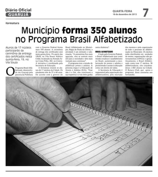Diário Oficial
GUARUJÁ

quarta-feira

18 de dezembro de 2013

7

formatura

Município forma 350 alunos
no Programa Brasil Alfabetizado
Alunos de 17 núcleos
participarão da
cerimônia de entrega
dos certificados nesta
quinta-feira, 19, no
Vila Souza

Brasil Alfabetizado no Município, Régia de Paula da Glória, a
atividade é um estímulo e valorização. "A autoestima fica mais
aguçada, eles se sentem mais
útil para a sociedade e têm mais
vontade para continuar".
O programa tem a missão de
alfabetizar jovens e adultos. A
próxima etapa é a Educação de
Jovens e Adultos (EJA). "Esse
não é o fim, eles continuam a
sua trajetória e a vida deles ganha

outra dinâmica".

Brasil Alfabetizado

Criado pelo Governo Federal,
o Brasil Alfabetizado tem como
missão erradicar o analfabetismo
no Brasil, aumentando a escolarização de jovens e adultos e
promovendo o acesso à educação
como um direito de todos.
A Secretaria de Educação é
responsável pela capacitação dos
alfabetizadores, pela inscrição

dos mesmos e pela organização
de todo o processo de alfabetização no Município. Os núcleos
estão distribuídos em unidades
de ensino, organizações não governamentais (ONGs) e igrejas.
Atualmente, o Brasil Alfabetizado conta com 17 núcleos, 38
alfabetizadoras, oito coordenadoras e 682 alunos na Cidade.
O Rotary Club, que apoia o
programa, doou camisetas aos
formandos.
Reprodução

O

Programa Brasil Alfabetizado desenvolvido em Guarujá pela
parceria da Prefeitura

com o Governo Federal forma
mais 350 alunos. A cerimônia
de entrega dos certificados será
nesta quinta-feira, 19 a partir das
19h30, no Vila Souza Atlético
Clube, localizado na Avenida Artur Costa Filho, 282, no Centro.
A iniciativa é coordenada pela
Secretaria de Educação.
A formatura reunirá os alunos de 17 núcleos da Cidade. Os
estudantes têm de 25 a 68 anos.
De acordo com a gestora do

 