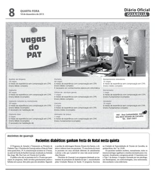 8

Diário Oficial
GUARUJÁ

quarta-feira

18 de dezembro de 2013

Reprodução

vagas
do
PAT
Auxiliar de limpeza
19 vagas
6 meses de experiência sem comprovação em CTPS
Ensino Médio completo
Vigilante
90 vagas
6 meses de experiência com comprovação em CTPS
Ensino Médio incompleto
Vigilante rodante ou motorizado
20 vagas
6 meses de experiência com comprovação em CTPS
Ensino Médio incompleto
É necessário ter habilitação AB
Vigilante líder
5 vagas
6 meses de experiência com comprovação em CTPS
Ensino Médio incompleto
É necessário ter habilitação AB

Porteiro
69 vagas
6 meses de experiência com comprovação em CTPS
Ensino Médio completo
É necessário ter conhecimentos básicos em informática
Oficial de serviços gerais
7 vagas
6 meses de experiência com comprovação em CTPS
Ensino Médio completo
Garçom
5 vagas
3 meses de experiência sem comprovação em CTPS
Ensino médio incompleto
Alinhador de pneus
1 vaga
6 meses de experiência com comprovação em CTPS
Ensino fundamental incompleto

Recepcionista atendente
15 vagas
6 meses de experiência sem comprovação em CTPS
Ensino médio completo
Borracheiro
1 vaga
6 meses de experiência com comprovação em CTPS
Ensino Fundamental incompleto
Vendedor
10 vagas
6 meses de experiência sem comprovação em CTPS
Ensino Fundamental completo

PAT - Rua Cunhambebe, 500
Vila Alice/Vicente de Carvalho
Tel.: 3341-3431

docinhos de guarujá

Pacientes diabéticos ganham festa de Natal nesta quinta
O Programa de Atenção e Tratamento ao Portador de
Diabetes Tipo 1 Docinhos de Guarujá realiza a Festa de Natal
nesta quinta-feira, 19. A comemoração acontece às 15 horas,
na sede da Escola de Samba Guarujá, localizada na Avenida
São Jorge, 306, Pae Cará, em Vicente de Carvalho.
O público alvo são os pacientes de 0 a 19 anos que participam do programa. Serão servidos gratuitamente pratos e
bebidas sem açúcar, feito pelos pais dos atendidos. Segundo

a auxiliar de enfermagem Simone Álvares dos Santos, o objetivo é oferecer lazer aos pacientes. “É uma forma de reunir
os pacientes em uma atividade diferente do atendimento
e provar a eles que é possível ter uma vida social normal”,
disse Simone.
Docinhos de Guarujá é um programa destinado ao tratamento de portadores de diabetes do tipo 1, encaminhados
pelas Unidades Básicas de Saúde. O programa funciona

na Unidade de Especialidades de Vicente de Carvalho, às
quintas-feiras, das 7 às 11h30.
Os pacientes também recebem, mensalmente, todos os
insumos (seringa e agulhas) e a insulina necessária para o tratamento. Atualmente, o programa atende 113 pacientes com
o Tipo 1 da doença. A equipe é formada por um psicólogo,
um fisioterapeuta, um endocrinologista, uma nutricionista,
dois auxiliares e uma enfermeira.

 