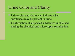 Urine Color and Clarity
 Urine color and clarity can indicate what
substances may be present in urine.
 Confirmation of suspected substances is obtained
during the chemical and microsopic examination.
 