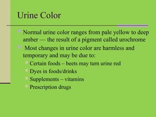 Urine Color
 Normal urine color ranges from pale yellow to deep
amber — the result of a pigment called urochrome
 Most changes in urine color are harmless and
temporary and may be due to:
 Certain foods – beets may turn urine red
 Dyes in foods/drinks
 Supplements – vitamins
 Prescription drugs
 