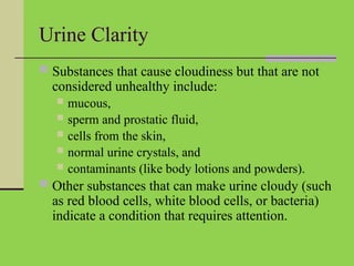 Urine Clarity
 Substances that cause cloudiness but that are not
considered unhealthy include:
 mucous,
 sperm and prostatic fluid,
 cells from the skin,
 normal urine crystals, and
 contaminants (like body lotions and powders).
 Other substances that can make urine cloudy (such
as red blood cells, white blood cells, or bacteria)
indicate a condition that requires attention.
 
