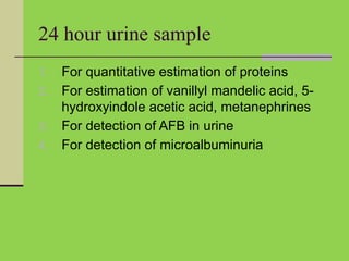 24 hour urine sample
1. For quantitative estimation of proteins
2. For estimation of vanillyl mandelic acid, 5-
hydroxyindole acetic acid, metanephrines
3. For detection of AFB in urine
4. For detection of microalbuminuria
 