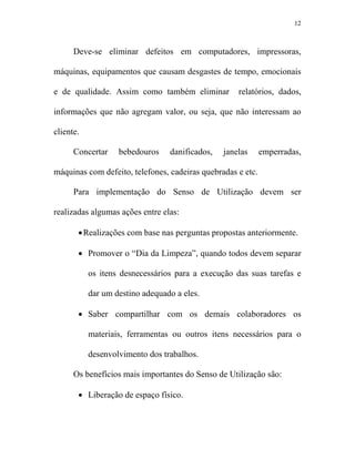 12



      Deve-se eliminar defeitos em computadores, impressoras,

máquinas, equipamentos que causam desgastes de tempo, emocionais

e de qualidade. Assim como também eliminar          relatórios, dados,

informações que não agregam valor, ou seja, que não interessam ao

cliente.

      Concertar    bebedouros    danificados,   janelas      emperradas,

máquinas com defeito, telefones, cadeiras quebradas e etc.

      Para implementação do Senso de Utilização devem ser

realizadas algumas ações entre elas:

       • Realizações com base nas perguntas propostas anteriormente.

       • Promover o “Dia da Limpeza”, quando todos devem separar

           os itens desnecessários para a execução das suas tarefas e

           dar um destino adequado a eles.

       • Saber compartilhar com os demais colaboradores os

           materiais, ferramentas ou outros itens necessários para o

           desenvolvimento dos trabalhos.

      Os benefícios mais importantes do Senso de Utilização são:

       • Liberação de espaço físico.
 