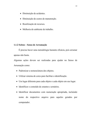13



      • Diminuição de acidentes.

      • Diminuição de custos de manutenção.

      • Reutilização de recursos.

      • Melhoria do ambiente de trabalho.




1.1.2 Seiton – Senso de Arrumação

     É preciso haver uma metodologia bastante eficácia, pois arrumar

apenas não basta.

Algumas ações devem ser realizadas para ajudar no Senso de

Arrumação como:

  • Padronizar a nomenclatura dos objetos.

  • Utilizar sistema de cores para facilitar a identificação.

  • Um lugar diferente para cada objeto e cada objeto em seu lugar.

  • Identificar o conteúdo de estantes e armários.

  • Identificar documentos com numeração apropriada, incluindo

     nome do respectivo arquivo para aqueles gerados por

     computador.
 