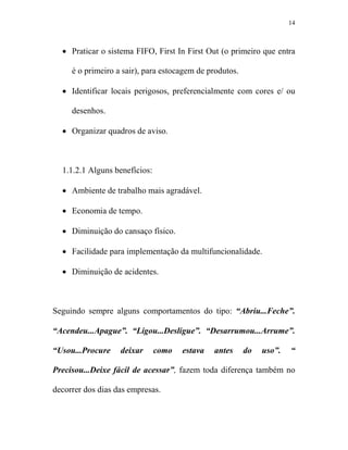 14



  • Praticar o sistema FIFO, First In First Out (o primeiro que entra

     é o primeiro a sair), para estocagem de produtos.

  • Identificar locais perigosos, preferencialmente com cores e/ ou

     desenhos.

  • Organizar quadros de aviso.



  1.1.2.1 Alguns benefícios:

  • Ambiente de trabalho mais agradável.

  • Economia de tempo.

  • Diminuição do cansaço físico.

  • Facilidade para implementação da multifuncionalidade.

  • Diminuição de acidentes.



Seguindo sempre alguns comportamentos do tipo: “Abriu...Feche”.

“Acendeu...Apague”. “Ligou...Desligue”. “Desarrumou...Arrume”.

“Usou...Procure    deixar      como   estava   antes     do   uso”.   “

Precisou...Deixe fácil de acessar”, fazem toda diferença também no

decorrer dos dias das empresas.
 