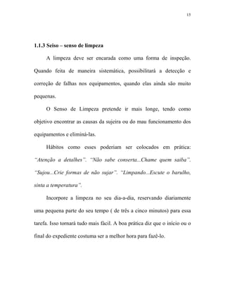 15




1.1.3 Seiso – senso de limpeza

     A limpeza deve ser encarada como uma forma de inspeção.

Quando feita de maneira sistemática, possibilitará a detecção e

correção de falhas nos equipamentos, quando elas ainda são muito

pequenas.

     O Senso de Limpeza pretende ir mais longe, tendo como

objetivo encontrar as causas da sujeira ou do mau funcionamento dos

equipamentos e eliminá-las.

     Hábitos como esses poderiam ser colocados em prática:

“Atenção a detalhes”. “ ão sabe conserta...Chame quem saiba”.

“Sujou...Crie formas de não sujar”. “Limpando...Escute o barulho,

sinta a temperatura”.

     Incorpore a limpeza no seu dia-a-dia, reservando diariamente

uma pequena parte do seu tempo ( de três a cinco minutos) para essa

tarefa. Isso tornará tudo mais fácil. A boa prática diz que o início ou o

final do expediente costuma ser a melhor hora para fazê-lo.
 