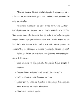 16



     Além da limpeza diária, o estabelecimento de um período de 15

a 30 minutos semanalmente, para uma “faxina” maior, costuma dar

ótimos resultados.

     Passamos a maior parte do nosso tempo no trabalho. A atenção

que dispensamos as cuidados com a limpeza desse local é mínima.

Nas nossas casas não jogamos lixo no chão e os banheiros estão

sempre limpos. Por que aceitamos ficar mais de oito horas por dia

num local que muitas vezes está abaixo dos nossos padrões de

limpeza? Por que não seguir as mesmas regras estabelecidas em casa?

     Ações que devem ser realizadas para ajudar na implementação o

Senso de Limpeza:

  • Cada um deve ser responsável pela limpeza da sua estação de

     trabalho.

  • Deve-se limpar inclusive locais que não são observados.

  • Utilizar a limpeza como forma de inspeção.

  • Deixar paredes livres de desenhos e/ ou cartazes desnecessários

     à boa execução das tarefas de cada um.

  • Eliminar as causas da sujeira.
 