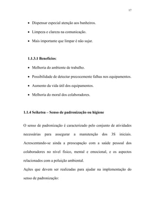 17



  • Dispensar especial atenção aos banheiros.

  • Limpeza e clareza na comunicação.

  • Mais importante que limpar é não sujar.



  1.1.3.1 Benefícios:

  • Melhoria do ambiente de trabalho.

  • Possibilidade de detectar precocemente falhas nos equipamentos.

  • Aumento da vida útil dos equipamentos.

  • Melhoria do moral dos colaboradores.



1.1.4 Seiketsu – Senso de padronização ou higiene


O senso de padronização é caracterizado pelo conjunto de atividades

necessárias   para   assegurar   a   manutenção   dos   3S   iniciais.

Acrescentando-se ainda a preocupação com a saúde pessoal dos

colaboradores no nível físico, mental e emocional, e os aspectos

relacionados com a poluição ambiental.

Ações que devem ser realizadas para ajudar na implementação do

senso de padronização:
 