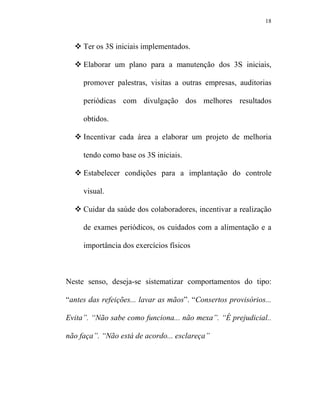 18



     Ter os 3S iniciais implementados.

     Elaborar um plano para a manutenção dos 3S iniciais,

     promover palestras, visitas a outras empresas, auditorias

     periódicas com divulgação dos melhores resultados

     obtidos.

     Incentivar cada área a elaborar um projeto de melhoria

     tendo como base os 3S iniciais.

     Estabelecer condições para a implantação do controle

     visual.

     Cuidar da saúde dos colaboradores, incentivar a realização

     de exames periódicos, os cuidados com a alimentação e a

     importância dos exercícios físicos



Neste senso, deseja-se sistematizar comportamentos do tipo:

“antes das refeições... lavar as mãos”. “Consertos provisórios...

Evita”. “ ão sabe como funciona... não mexa”. “É prejudicial..

não faça”. “ ão está de acordo... esclareça”
 